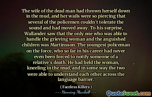 The wife of the dead man had thrown herself down in the mud, and her wails were so piercing that several of the policemen couldn't tolerate the sound and had moved away. To his surprise, Wallander saw that the only one who was able to handle the grieving woman and the anguished children was Martinsson. The youngest policeman on the force, who so far in his career had never even been forced to notify someone of a relative's death. He had held the woman, kneeling in the mud, and in some way the two were able to understand each other across the language barrier.