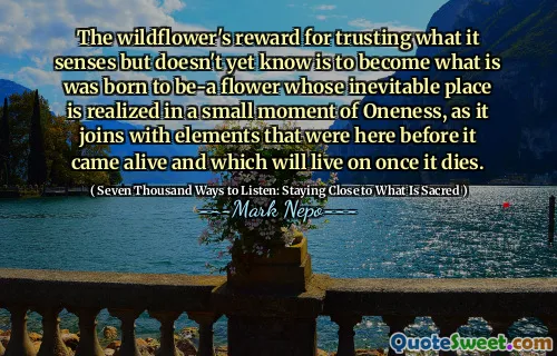 The wildflower's reward for trusting what it senses but doesn't yet know is to become what is was born to be-a flower whose inevitable place is realized in a small moment of Oneness, as it joins with elements that were here before it came alive and which will live on once it dies.