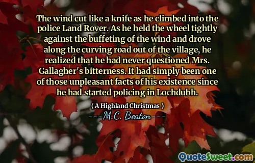 The wind cut like a knife as he climbed into the police Land Rover. As he held the wheel tightly against the buffeting of the wind and drove along the curving road out of the village, he realized that he had never questioned Mrs. Gallagher's bitterness. It had simply been one of those unpleasant facts of his existence since he had started policing in Lochdubh.