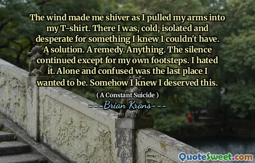 The wind made me shiver as I pulled my arms into my T-shirt. There I was, cold, isolated and desperate for something I knew I couldn't have. A solution. A remedy. Anything. The silence continued except for my own footsteps. I hated it. Alone and confused was the last place I wanted to be. Somehow I knew I deserved this.