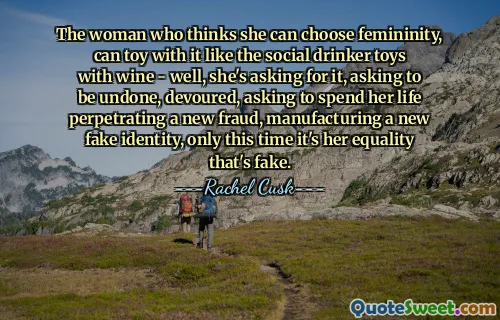 The woman who thinks she can choose femininity, can toy with it like the social drinker toys with wine - well, she's asking for it, asking to be undone, devoured, asking to spend her life perpetrating a new fraud, manufacturing a new fake identity, only this time it's her equality that's fake.