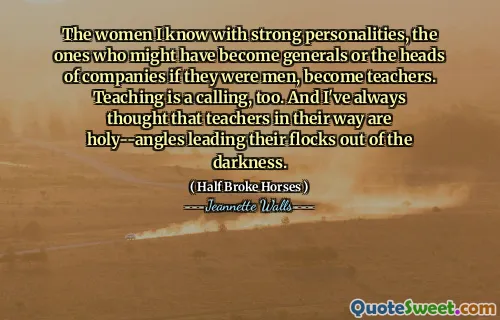 The women I know with strong personalities, the ones who might have become generals or the heads of companies if they were men, become teachers. Teaching is a calling, too. And I've always thought that teachers in their way are holy--angles leading their flocks out of the darkness.