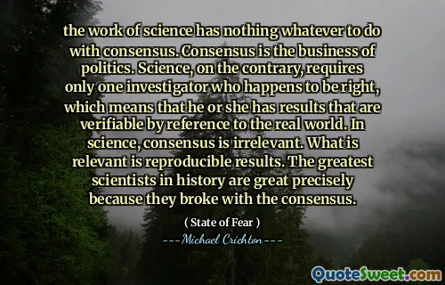 the work of science has nothing whatever to do with consensus. Consensus is the business of politics. Science, on the contrary, requires only one investigator who happens to be right, which means that he or she has results that are verifiable by reference to the real world. In science, consensus is irrelevant. What is relevant is reproducible results. The greatest scientists in history are great precisely because they broke with the consensus.