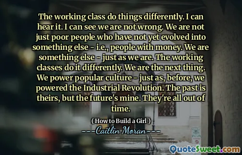 The working class do things differently. I can hear it. I can see we are not wrong. We are not just poor people who have not yet evolved into something else - i.e., people with money. We are something else - just as we are. The working classes do it differently. We are the next thing. We power popular culture - just as, before, we powered the Industrial Revolution. The past is theirs, but the future's mine. They're all out of time.