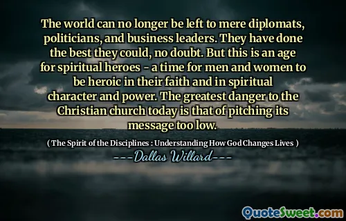 The world can no longer be left to mere diplomats, politicians, and business leaders. They have done the best they could, no doubt. But this is an age for spiritual heroes - a time for men and women to be heroic in their faith and in spiritual character and power. The greatest danger to the Christian church today is that of pitching its message too low.