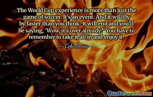 The World Cup experience is more than just the game of soccer. It's an event. And it will fly by faster than you think. It will end and you'll be saying, 'Wow, it's over already?' You have to remember to take it all in and enjoy it.