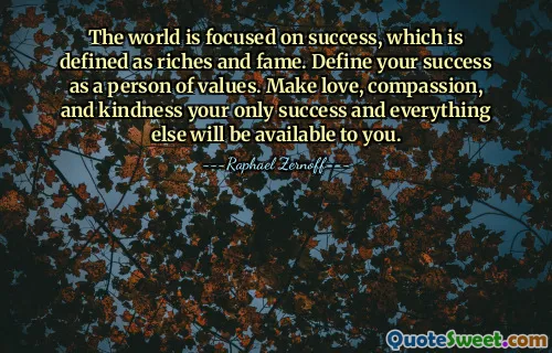 The world is focused on success, which is defined as riches and fame. Define your success as a person of values. Make love, compassion, and kindness your only success and everything else will be available to you.