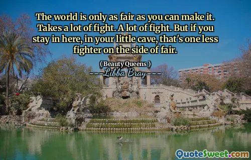 The world is only as fair as you can make it. Takes a lot of fight. A lot of fight. But if you stay in here, in your little cave, that's one less fighter on the side of fair.