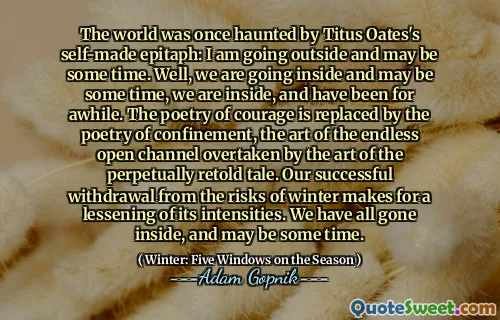 O mundo já foi assombrado pelo epitáfio de Titus Oates: estou saindo e posso demorar algum tempo. Bem, estamos entrando e podemos demorar algum tempo, estamos lá dentro e estamos há algum tempo. A poesia da coragem é substituída pela poesia do confinamento, a arte do interminável canal aberto ultrapassado pela arte da história perpetuamente recontada. Nossa retirada bem -sucedida dos riscos do inverno faz com que a diminuição de suas intensidades. Todos nós entramos e podemos demorar algum tempo.