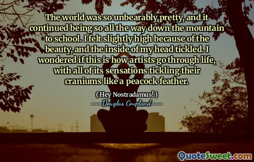 The world was so unbearably pretty, and it continued being so all the way down the mountain to school. I felt slightly high because of the beauty, and the inside of my head tickled. I wondered if this is how artists go through life, with all of its sensations tickling their craniums like a peacock feather.
