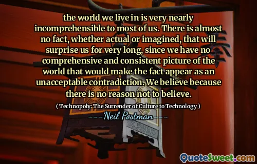 the world we live in is very nearly incomprehensible to most of us. There is almost no fact, whether actual or imagined, that will surprise us for very long, since we have no comprehensive and consistent picture of the world that would make the fact appear as an unacceptable contradiction. We believe because there is no reason not to believe.