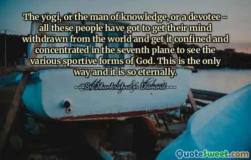 The yogi, or the man of knowledge, or a devotee - all these people have got to get their mind withdrawn from the world and get it confined and concentrated in the seventh plane to see the various sportive forms of God. This is the only way and it is so eternally.