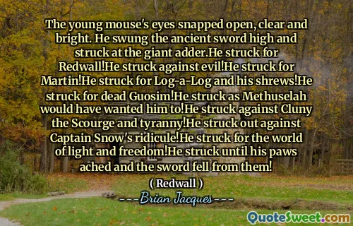 The young mouse's eyes snapped open, clear and bright. He swung the ancient sword high and struck at the giant adder.He struck for Redwall!He struck against evil!He struck for Martin!He struck for Log-a-Log and his shrews!He struck for dead Guosim!He struck as Methuselah would have wanted him to!He struck against Cluny the Scourge and tyranny!He struck out against Captain Snow's ridicule!He struck for the world of light and freedom!He struck until his paws ached and the sword fell from them!