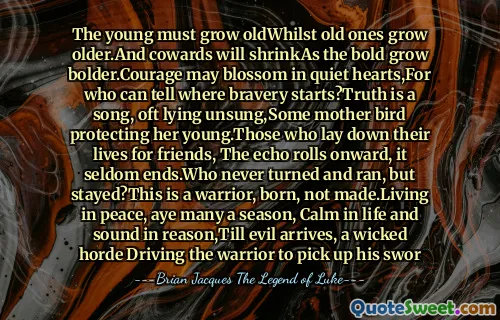 The young must grow oldWhilst old ones grow older.And cowards will shrinkAs the bold grow bolder.Courage may blossom in quiet hearts,For who can tell where bravery starts?Truth is a song, oft lying unsung,Some mother bird protecting her young.Those who lay down their lives for friends, The echo rolls onward, it seldom ends.Who never turned and ran, but stayed?This is a warrior, born, not made.Living in peace, aye many a season, Calm in life and sound in reason,Till evil arrives, a wicked horde Driving the warrior to pick up his swor