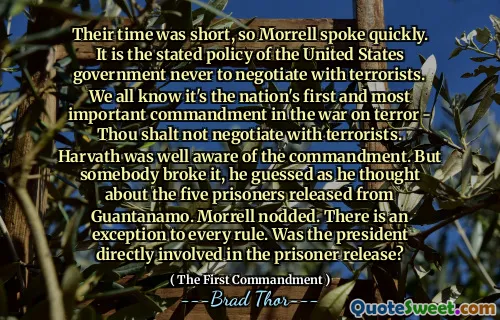 Tiden deres var kort, så Morrell snakket raskt. Det er den uttalte politikken til USAs regjering å aldri forhandle med terrorister. Vi vet alle at det er landets første og viktigste bud i krigen mot terror - du skal ikke forhandle med terrorister. Harvath var godt klar over budet. Men noen brøt det, gjettet han da han tenkte på de fem fangene som ble løslatt fra Guantanamo. Morrell nikket. Det er et unntak fra alle regler. Var presidenten direkte involvert i fangenes løslatelse?