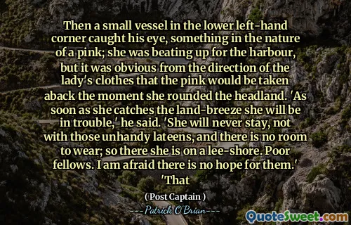 Then a small vessel in the lower left-hand corner caught his eye, something in the nature of a pink; she was beating up for the harbour, but it was obvious from the direction of the lady's clothes that the pink would be taken aback the moment she rounded the headland. 'As soon as she catches the land-breeze she will be in trouble,' he said. 'She will never stay, not with those unhandy lateens, and there is no room to wear; so there she is on a lee-shore. Poor fellows. I am afraid there is no hope for them.' 'That