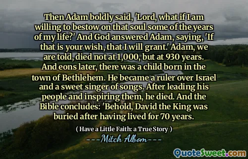 Da sa Adam frimodig: 'Herre, hva om jeg er villig til å gi den sjelen noen av årene i livet mitt?' Og Gud svarte Adam og sa: 'Hvis det er ditt ønske, at jeg vil gi.' Adam, blir vi fortalt, døde ikke på 1000, men på 930 år. Og eoner senere var det et barn født i byen Betlehem. Han ble en hersker over Israel og en søt sanger av sanger. Etter å ha ledet sitt folk og inspirert dem, døde han. Og Bibelen konkluderer: 'Se, kongen David ble begravet etter å ha bodd i 70 år.