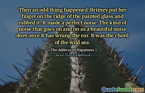 Then an odd thing happened. Britney put her finger on the ridge of the painted glass and rubbed it. It made a perfect noise. The kind of noise that goes on and on as a beautiful noise does once it has wrung the ear. It was the chord of the wild sea.