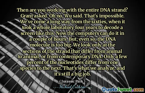 Then are you working with the entire DNA strand? Grant asked. Oh no, Wu said. That's impossible. We've come a long way from the sixties, when it took a whole laboratory four years to decode a screen like this. Now the computers can do it in a couple of hours. But, even so, the DNA molecule is too big. We look only at the sections of the strand that differ from animal to animal, or from contemporary DNA. Only a few percent of the nucleotides differ from one species to the next. That's what we analyze, and it's still a big job.