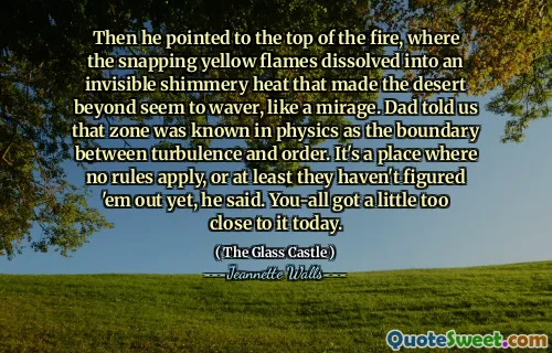Sedan pekade han på toppen av elden, där de knäppande gula lågorna upplöstes i en osynlig skimrande värme som fick öknen bortom att tyckas vakla, som en mirage. Pappa berättade för oss att zonen var känd i fysiken som gränsen mellan turbulens och ordning. Det är en plats där inga regler gäller, eller åtminstone har de inte tänkt dem ut ännu, sade han. Du blev lite för nära det idag.