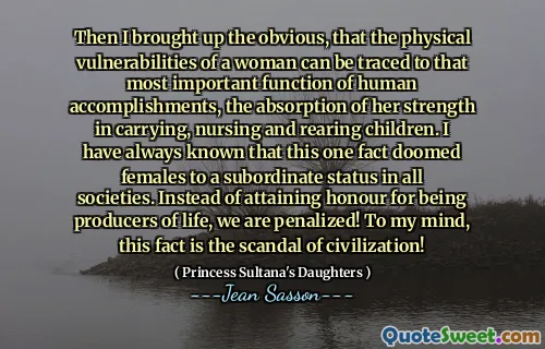 Then I brought up the obvious, that the physical vulnerabilities of a woman can be traced to that most important function of human accomplishments, the absorption of her strength in carrying, nursing and rearing children. I have always known that this one fact doomed females to a subordinate status in all societies. Instead of attaining honour for being producers of life, we are penalized! To my mind, this fact is the scandal of civilization!