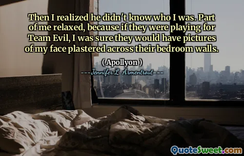 Then I realized he didn't know who I was. Part of me relaxed, because if they were playing for Team Evil, I was sure they would have pictures of my face plastered across their bedroom walls.
