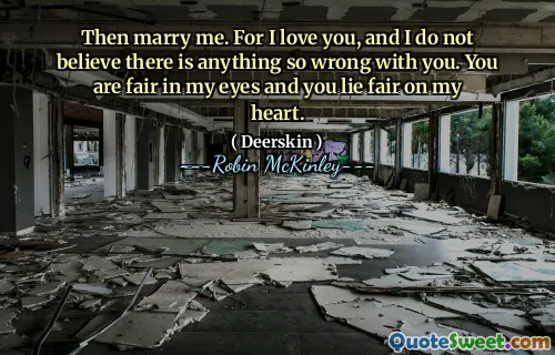 Then marry me. For I love you, and I do not believe there is anything so wrong with you. You are fair in my eyes and you lie fair on my heart.
