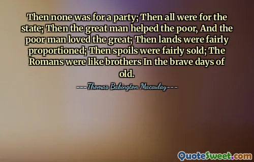 Then none was for a party; Then all were for the state; Then the great man helped the poor, And the poor man loved the great; Then lands were fairly proportioned; Then spoils were fairly sold; The Romans were like brothers In the brave days of old.