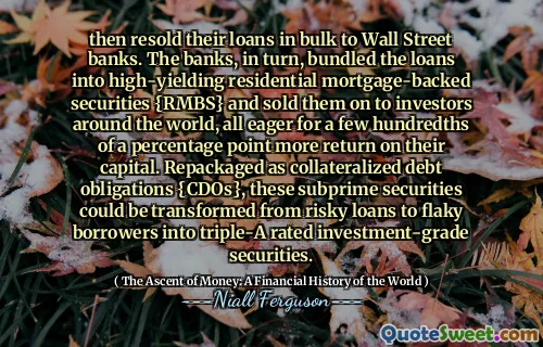 then resold their loans in bulk to Wall Street banks. The banks, in turn, bundled the loans into high-yielding residential mortgage-backed securities {RMBS} and sold them on to investors around the world, all eager for a few hundredths of a percentage point more return on their capital. Repackaged as collateralized debt obligations {CDOs}, these subprime securities could be transformed from risky loans to flaky borrowers into triple-A rated investment-grade securities.