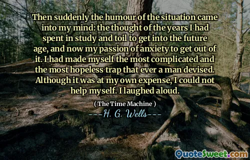 Then suddenly the humour of the situation came into my mind: the thought of the years I had spent in study and toil to get into the future age, and now my passion of anxiety to get out of it. I had made myself the most complicated and the most hopeless trap that ever a man devised. Although it was at my own expense, I could not help myself. I laughed aloud.