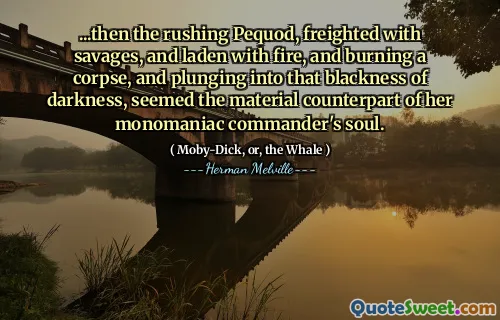 ...then the rushing Pequod, freighted with savages, and laden with fire, and burning a corpse, and plunging into that blackness of darkness, seemed the material counterpart of her monomaniac commander's soul.