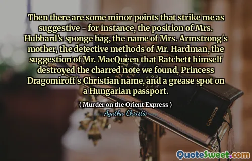 Then there are some minor points that strike me as suggestive - for instance, the position of Mrs. Hubbard's sponge bag, the name of Mrs. Armstrong's mother, the detective methods of Mr. Hardman, the suggestion of Mr. MacQueen that Ratchett himself destroyed the charred note we found, Princess Dragomiroff's Christian name, and a grease spot on a Hungarian passport.