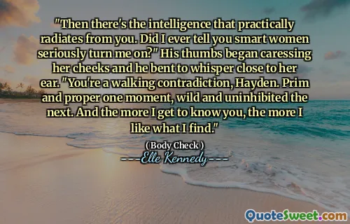 "Then there's the intelligence that practically radiates from you. Did I ever tell you smart women seriously turn me on?" His thumbs began caressing her cheeks and he bent to whisper close to her ear. "You're a walking contradiction, Hayden. Prim and proper one moment, wild and uninhibited the next. And the more I get to know you, the more I like what I find."