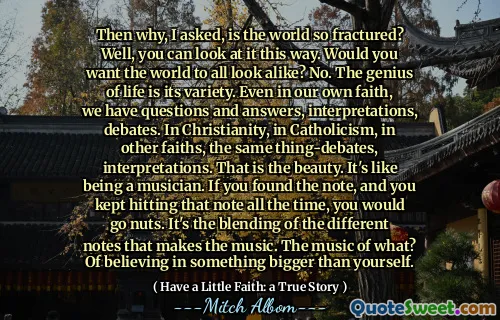 그렇다면 왜 세상이 그렇게 골절 되었습니까? 글쎄, 당신은 이런 식으로 볼 수 있습니다. 세상이 모두 똑같이 보이기를 원하십니까? 아닙니다. 생명의 천재는 다양합니다. 우리 자신의 믿음에도 우리는 질문과 답변, 해석, 토론이 있습니다. 기독교에서, 가톨릭교, 다른 신앙에서도 같은 사물의 해석. 그것이 아름다움입니다. 음악가가되는 것과 같습니다. 메모를 찾았고 항상 그 노트를 계속 때리면 견과류가 될 것입니다. 음악을 만드는 것은 다른 음표의 혼합입니다. 무엇의 음악? 자신보다 더 큰 것을 믿는 것.