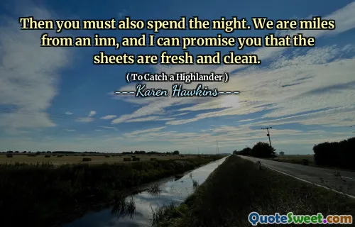 Then you must also spend the night. We are miles from an inn, and I can promise you that the sheets are fresh and clean.