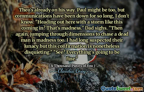 Theo's already on his way. Paul might be too, but communications have been down for so long, I don't know. "Heading out here with a storm like this coming in? That's madness." Dad sighs. "Then again, jumping through dimensions to chase a dead man is madness too. I had long suspected their lunacy but this confirmation is nonetheless disquieting." "See? Everything's going to be fine."