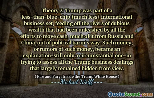 Theory 2: Trump was part of a less-than-blue-chip {much less} international business set, feeding off the rivers of dubious wealth that had been unleashed by all the efforts to move cash, much of it from Russia and China, out of political harm's way. Such money, or rumors of such money, became an explanation-still only a circumstantial one-in trying to assess all the Trump business dealings that largely remained hidden from view.