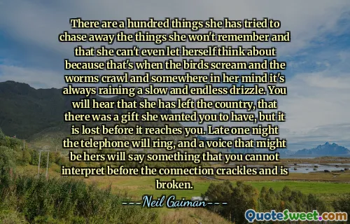 There are a hundred things she has tried to chase away the things she won't remember and that she can't even let herself think about because that's when the birds scream and the worms crawl and somewhere in her mind it's always raining a slow and endless drizzle. You will hear that she has left the country, that there was a gift she wanted you to have, but it is lost before it reaches you. Late one night the telephone will ring, and a voice that might be hers will say something that you cannot interpret before the connection crackles and is broken.