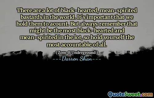 There are a lot of black-hearted, mean-spirited bastards in the world. It's important that we hold them to acount. But always remember that might be the most black-hearted and mean-spirited in the lot, so hold yourself the most accountable of all.