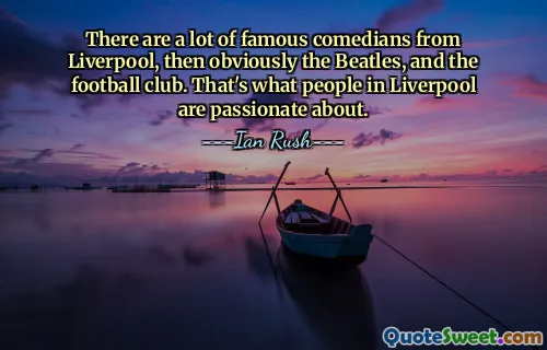 There are a lot of famous comedians from Liverpool, then obviously the Beatles, and the football club. That's what people in Liverpool are passionate about.