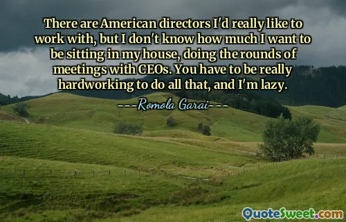 Il y a des réalisateurs américains avec qui j'aimerais vraiment travailler, mais je ne sais pas à quel point j'ai envie d'être assis chez moi, à faire le tour des réunions avec les PDG. Il faut être très travailleur pour faire tout ça, et je suis paresseux.