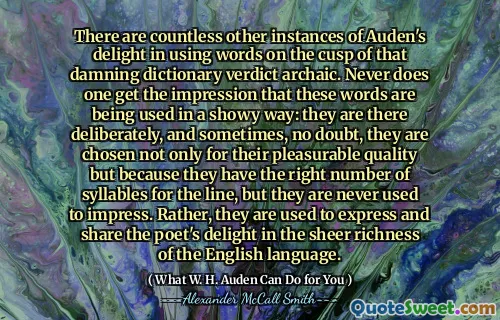 Ada banyak contoh lain dari kesenangan Auden dalam menggunakan kata -kata di puncak vonis kamus yang memberatkan itu. Tidak pernah ada kesan bahwa kata -kata ini digunakan dengan cara yang mencolok: mereka ada di sana dengan sengaja, dan kadang -kadang, tidak diragukan lagi, mereka dipilih tidak hanya untuk kualitas yang menyenangkan tetapi karena mereka memiliki jumlah suku kata yang tepat untuk garis, Tetapi mereka tidak pernah terbiasa mengesankan. Sebaliknya, mereka terbiasa mengekspresikan dan berbagi kesenangan penyair dalam kekayaan bahasa Inggris.