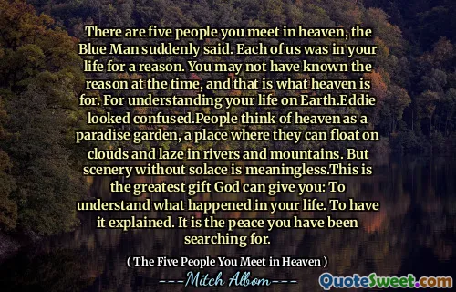 There are five people you meet in heaven, the Blue Man suddenly said. Each of us was in your life for a reason. You may not have known the reason at the time, and that is what heaven is for. For understanding your life on Earth.Eddie looked confused.People think of heaven as a paradise garden, a place where they can float on clouds and laze in rivers and mountains. But scenery without solace is meaningless.This is the greatest gift God can give you: To understand what happened in your life. To have it explained. It is the peace you have been searching for.