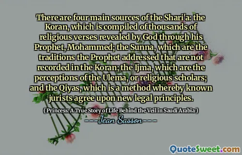 There are four main sources of the Shari'a: the Koran, which is compiled of thousands of religious verses revealed by God through his Prophet, Mohammed; the Sunna, which are the traditions the Prophet addressed that are not recorded in the Koran; the Ijma, which are the perceptions of the Ulema, or religious scholars; and the Qiyas, which is a method whereby known jurists agree upon new legal principles.