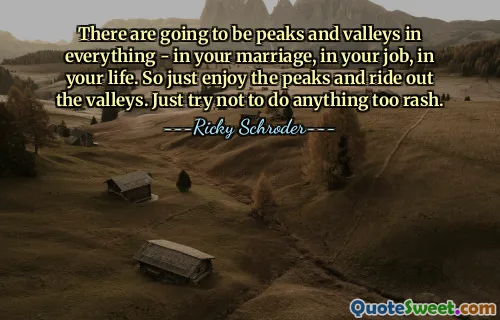 There are going to be peaks and valleys in everything - in your marriage, in your job, in your life. So just enjoy the peaks and ride out the valleys. Just try not to do anything too rash.