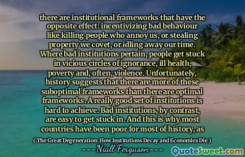 there are institutional frameworks that have the opposite effect: incentivizing bad behaviour like killing people who annoy us, or stealing property we covet, or idling away our time. Where bad institutions pertain, people get stuck in vicious circles of ignorance, ill health, poverty and, often, violence. Unfortunately, history suggests that there are more of these suboptimal frameworks than there are optimal frameworks. A really good set of institutions is hard to achieve. Bad institutions, by contrast, are easy to get stuck in. And this is why most countries have been poor for most of history, as