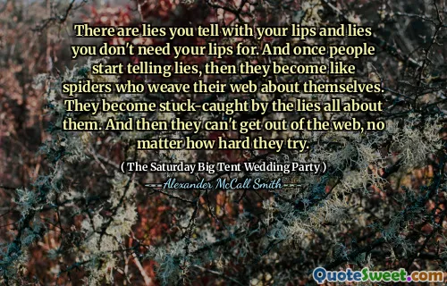 There are lies you tell with your lips and lies you don't need your lips for. And once people start telling lies, then they become like spiders who weave their web about themselves. They become stuck-caught by the lies all about them. And then they can't get out of the web, no matter how hard they try.