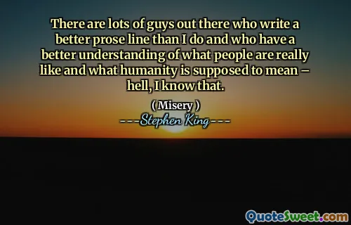 There are lots of guys out there who write a better prose line than I do and who have a better understanding of what people are really like and what humanity is supposed to mean – hell, I know that.