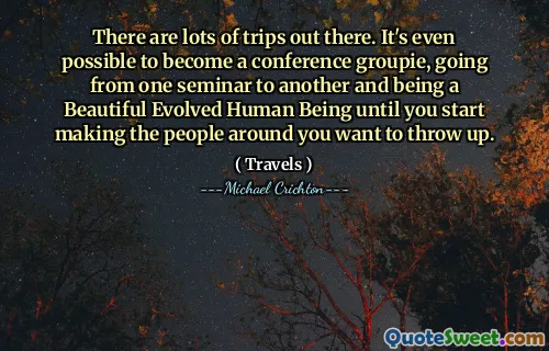 There are lots of trips out there. It's even possible to become a conference groupie, going from one seminar to another and being a Beautiful Evolved Human Being until you start making the people around you want to throw up.