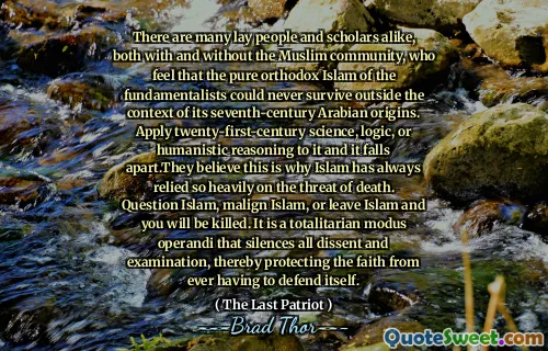 There are many lay people and scholars alike, both with and without the Muslim community, who feel that the pure orthodox Islam of the fundamentalists could never survive outside the context of its seventh-century Arabian origins. Apply twenty-first-century science, logic, or humanistic reasoning to it and it falls apart.They believe this is why Islam has always relied so heavily on the threat of death. Question Islam, malign Islam, or leave Islam and you will be killed. It is a totalitarian modus operandi that silences all dissent and examination, thereby protecting the faith from ever having to defend itself.